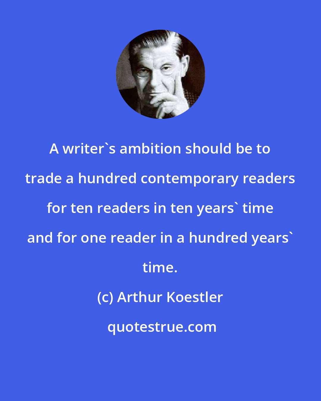 Arthur Koestler: A writer's ambition should be to trade a hundred contemporary readers for ten readers in ten years' time and for one reader in a hundred years' time.