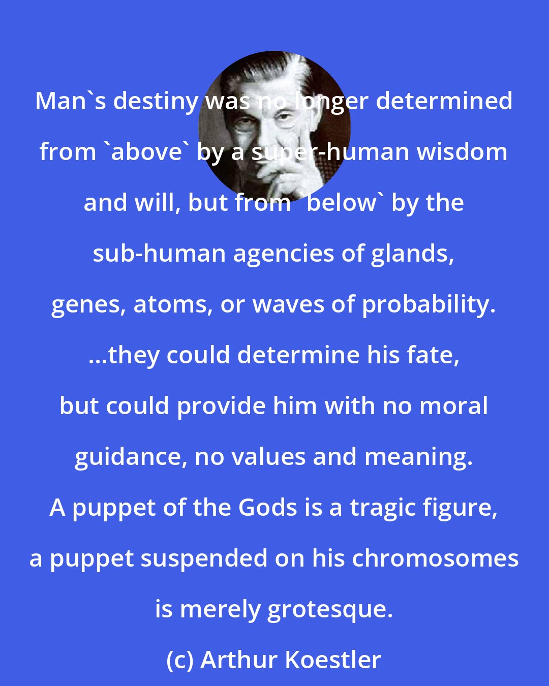 Arthur Koestler: Man's destiny was no longer determined from 'above' by a super-human wisdom and will, but from 'below' by the sub-human agencies of glands, genes, atoms, or waves of probability. ...they could determine his fate, but could provide him with no moral guidance, no values and meaning. A puppet of the Gods is a tragic figure, a puppet suspended on his chromosomes is merely grotesque.