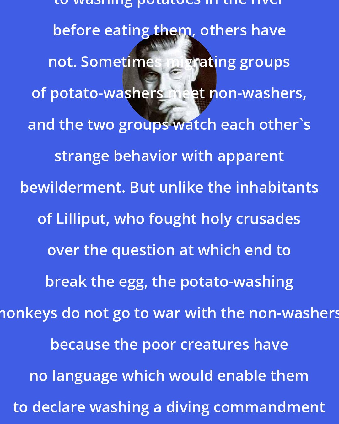 Arthur Koestler: Some tribes [of monkeys] have taken to washing potatoes in the river before eating them, others have not. Sometimes migrating groups of potato-washers meet non-washers, and the two groups watch each other's strange behavior with apparent bewilderment. But unlike the inhabitants of Lilliput, who fought holy crusades over the question at which end to break the egg, the potato-washing monkeys do not go to war with the non-washers, because the poor creatures have no language which would enable them to declare washing a diving commandment and eating unwashed potatoes a deadly heresy.