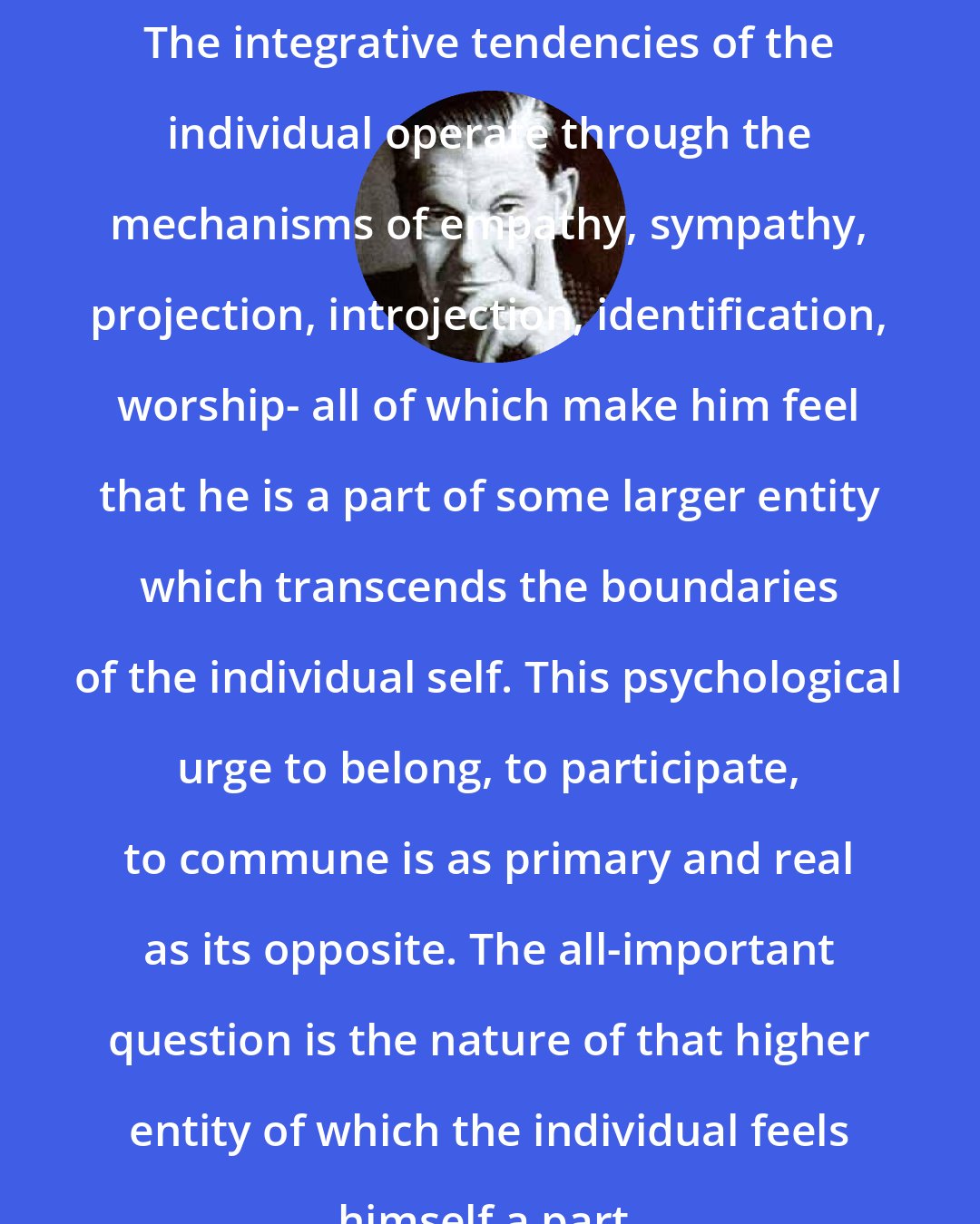 Arthur Koestler: The integrative tendencies of the individual operate through the mechanisms of empathy, sympathy, projection, introjection, identification, worship- all of which make him feel that he is a part of some larger entity which transcends the boundaries of the individual self. This psychological urge to belong, to participate, to commune is as primary and real as its opposite. The all-important question is the nature of that higher entity of which the individual feels himself a part.