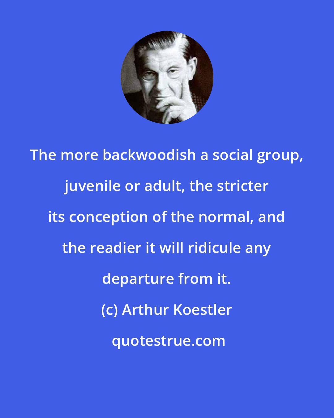 Arthur Koestler: The more backwoodish a social group, juvenile or adult, the stricter its conception of the normal, and the readier it will ridicule any departure from it.