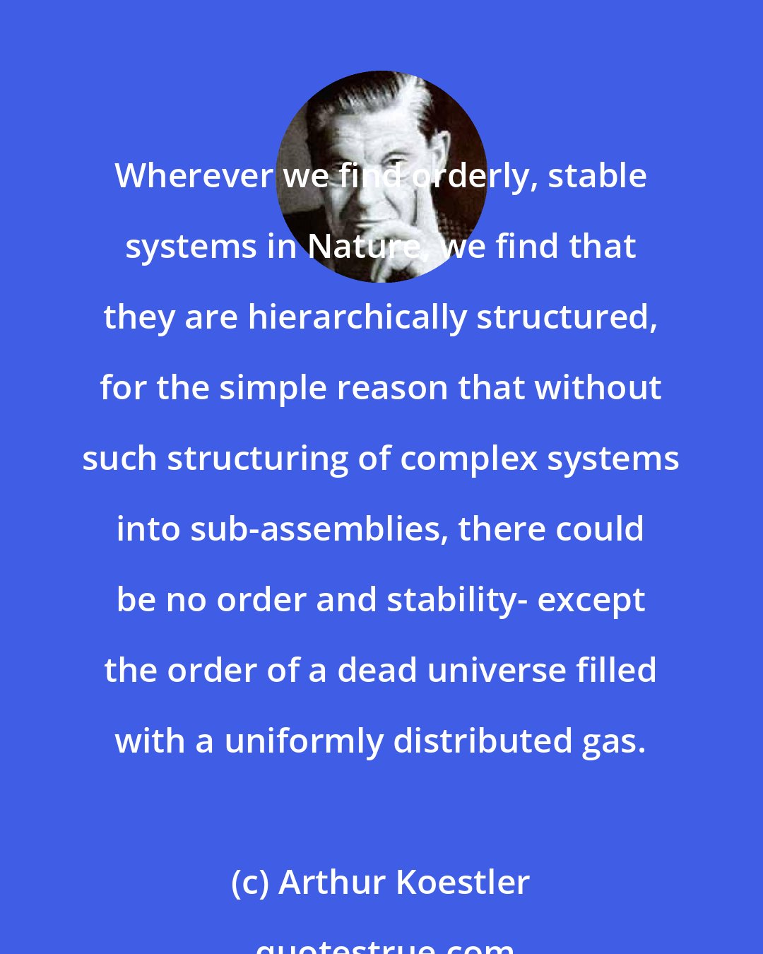 Arthur Koestler: Wherever we find orderly, stable systems in Nature, we find that they are hierarchically structured, for the simple reason that without such structuring of complex systems into sub-assemblies, there could be no order and stability- except the order of a dead universe filled with a uniformly distributed gas.