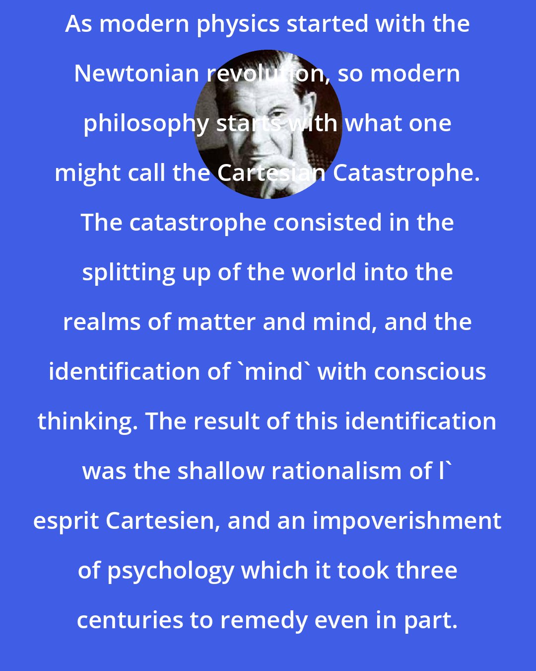 Arthur Koestler: As modern physics started with the Newtonian revolution, so modern philosophy starts with what one might call the Cartesian Catastrophe. The catastrophe consisted in the splitting up of the world into the realms of matter and mind, and the identification of 'mind' with conscious thinking. The result of this identification was the shallow rationalism of l' esprit Cartesien, and an impoverishment of psychology which it took three centuries to remedy even in part.