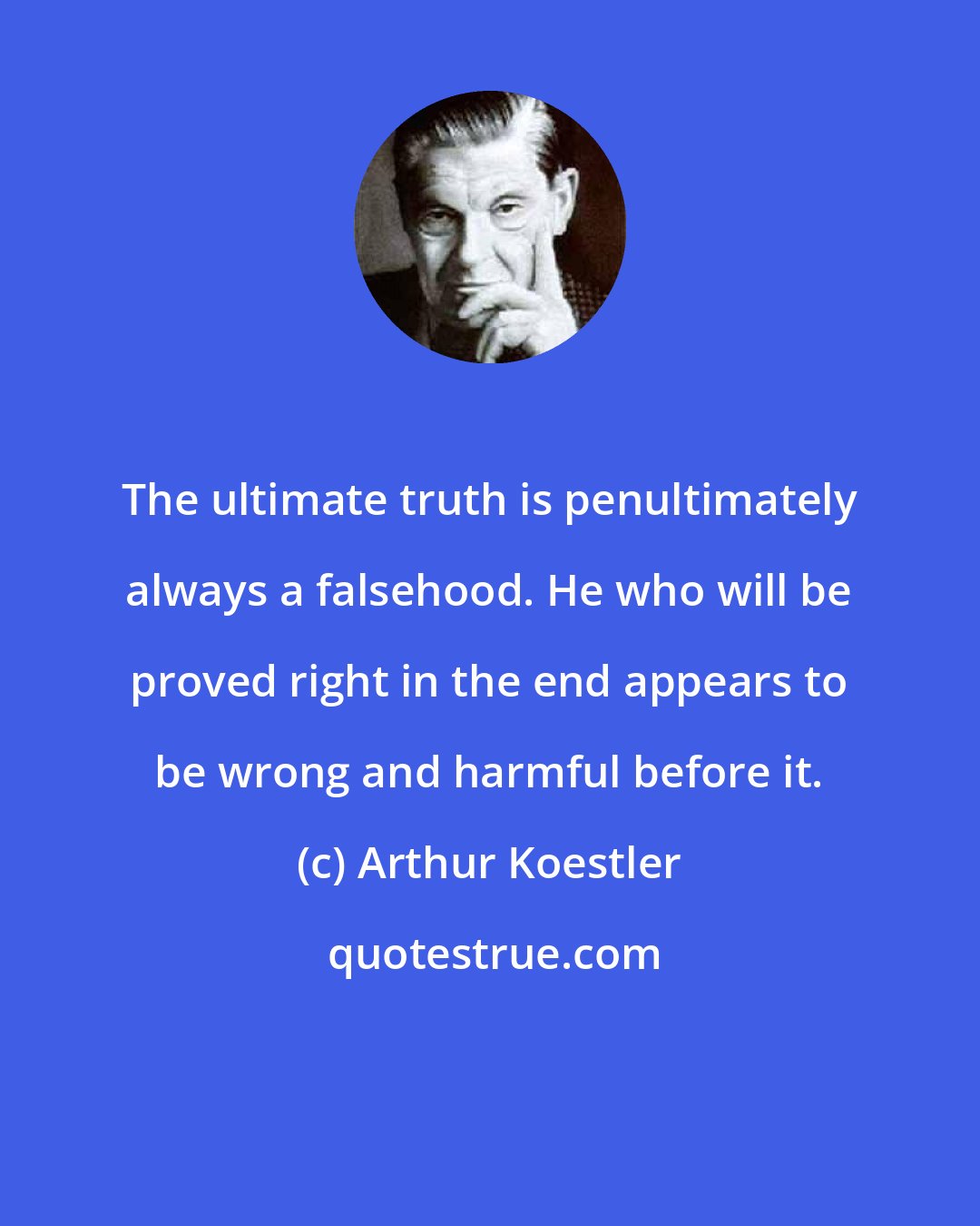 Arthur Koestler: The ultimate truth is penultimately always a falsehood. He who will be proved right in the end appears to be wrong and harmful before it.