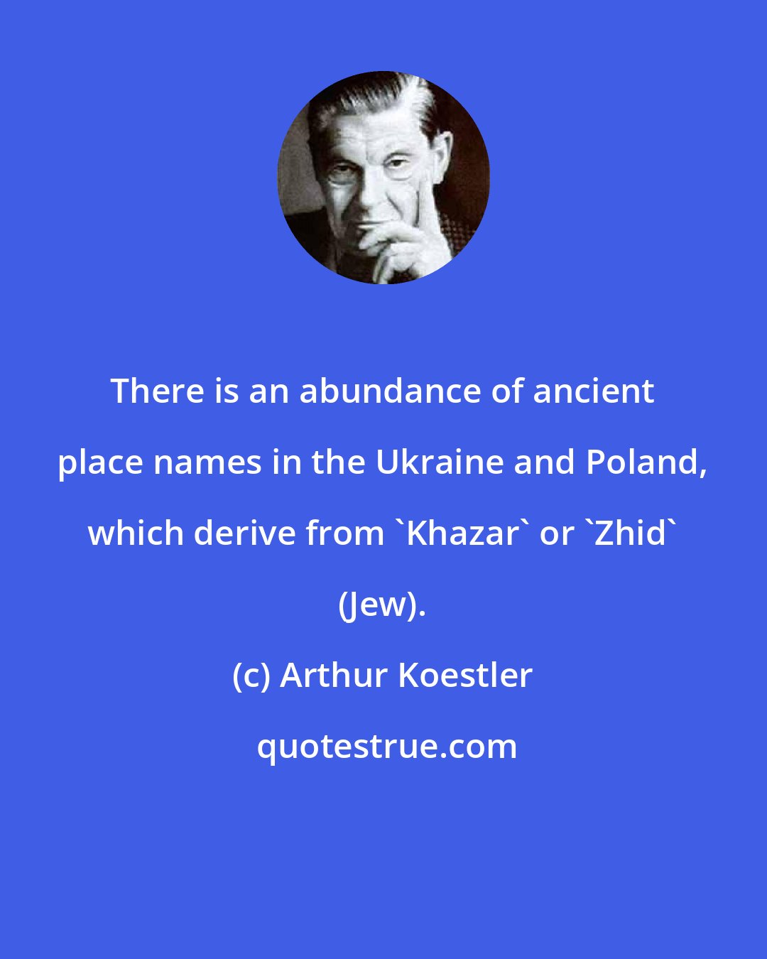 Arthur Koestler: There is an abundance of ancient place names in the Ukraine and Poland, which derive from 'Khazar' or 'Zhid' (Jew).