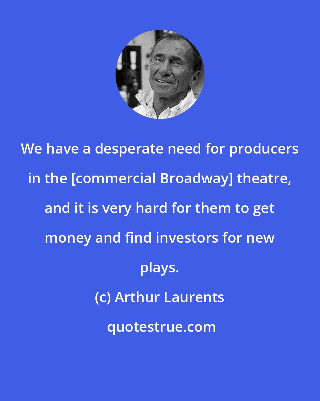 Arthur Laurents: We have a desperate need for producers in the [commercial Broadway] theatre, and it is very hard for them to get money and find investors for new plays.