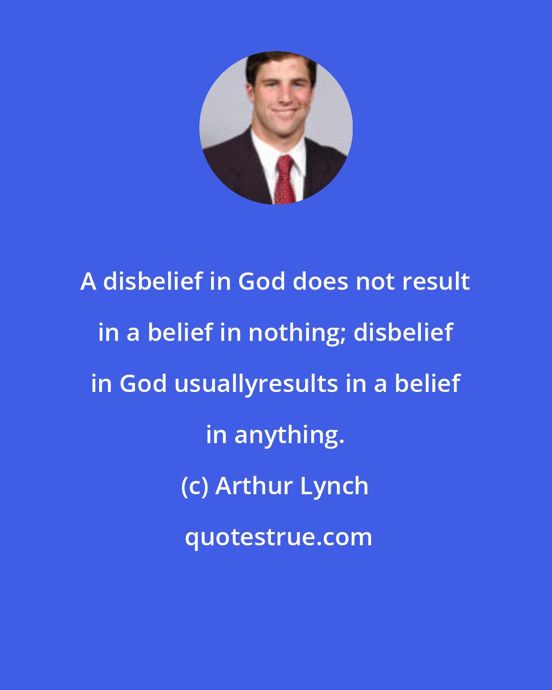 Arthur Lynch: A disbelief in God does not result in a belief in nothing; disbelief in God usuallyresults in a belief in anything.