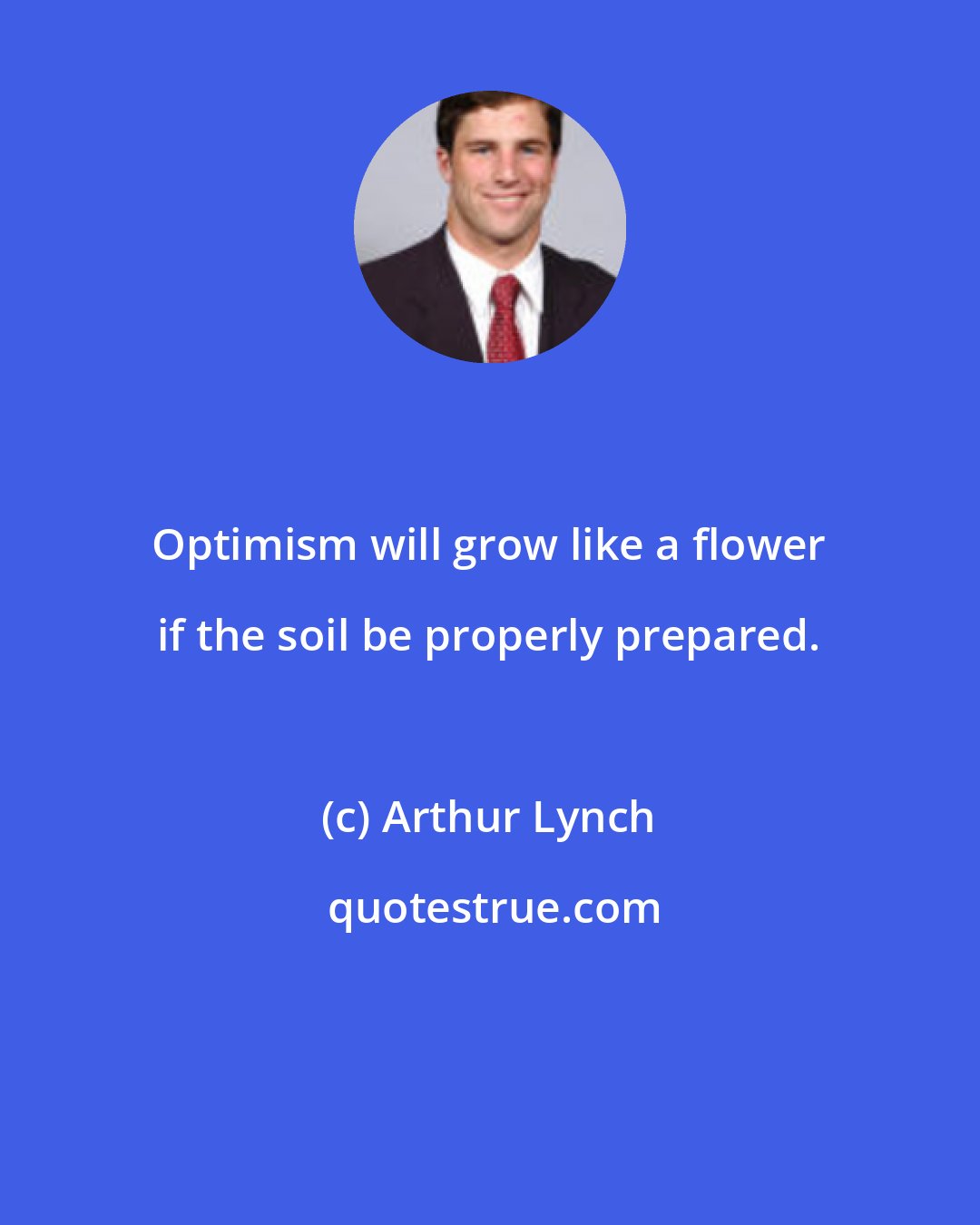 Arthur Lynch: Optimism will grow like a flower if the soil be properly prepared.