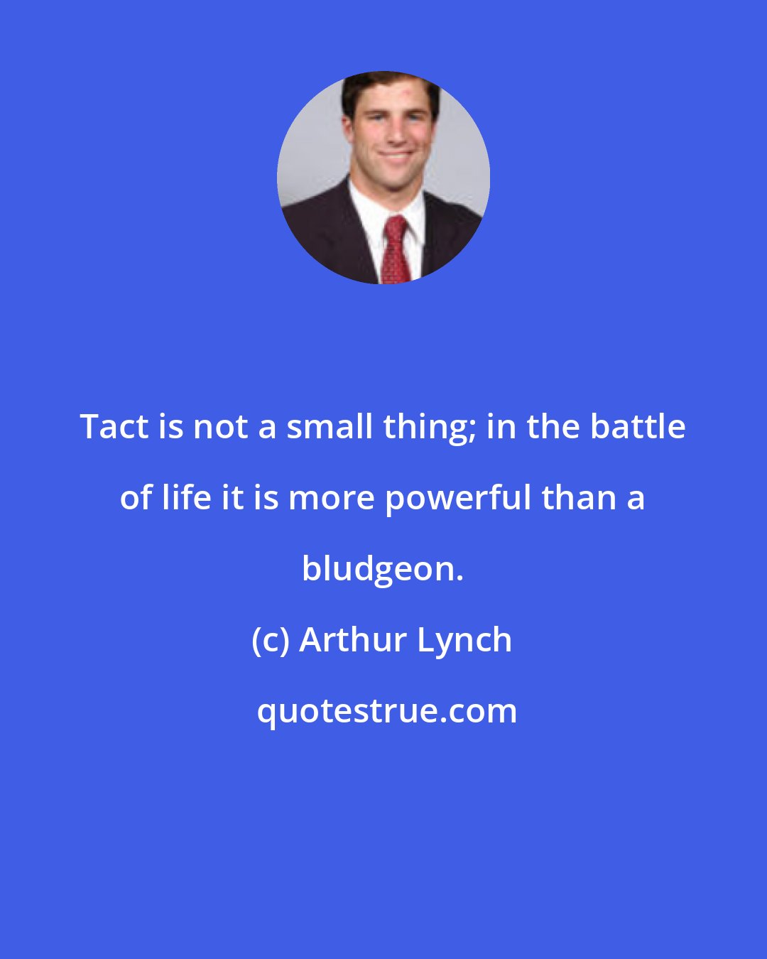 Arthur Lynch: Tact is not a small thing; in the battle of life it is more powerful than a bludgeon.