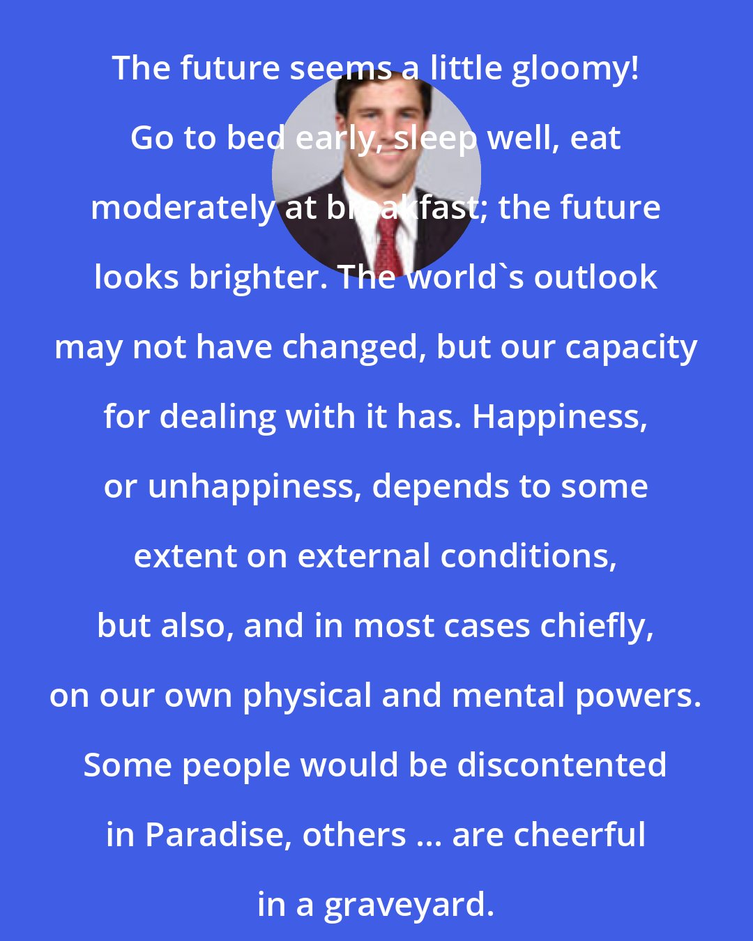 Arthur Lynch: The future seems a little gloomy! Go to bed early, sleep well, eat moderately at breakfast; the future looks brighter. The world's outlook may not have changed, but our capacity for dealing with it has. Happiness, or unhappiness, depends to some extent on external conditions, but also, and in most cases chiefly, on our own physical and mental powers. Some people would be discontented in Paradise, others ... are cheerful in a graveyard.