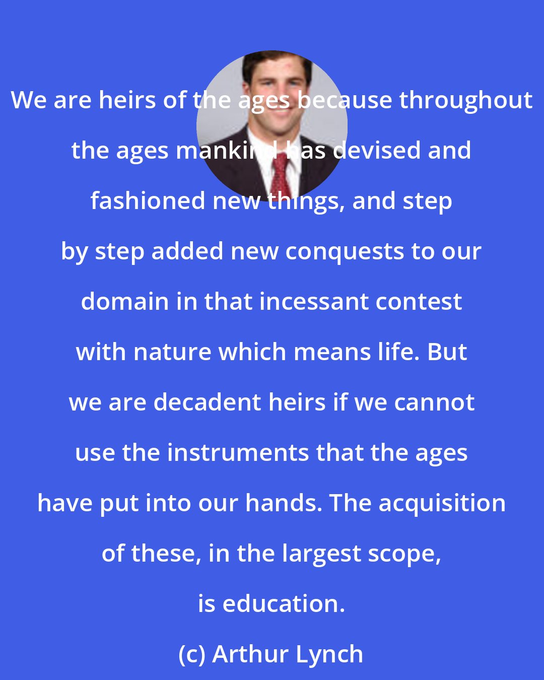 Arthur Lynch: We are heirs of the ages because throughout the ages mankind has devised and fashioned new things, and step by step added new conquests to our domain in that incessant contest with nature which means life. But we are decadent heirs if we cannot use the instruments that the ages have put into our hands. The acquisition of these, in the largest scope, is education.