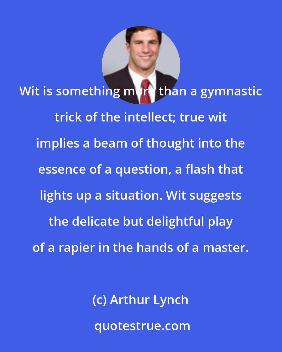 Arthur Lynch: Wit is something more than a gymnastic trick of the intellect; true wit implies a beam of thought into the essence of a question, a flash that lights up a situation. Wit suggests the delicate but delightful play of a rapier in the hands of a master.