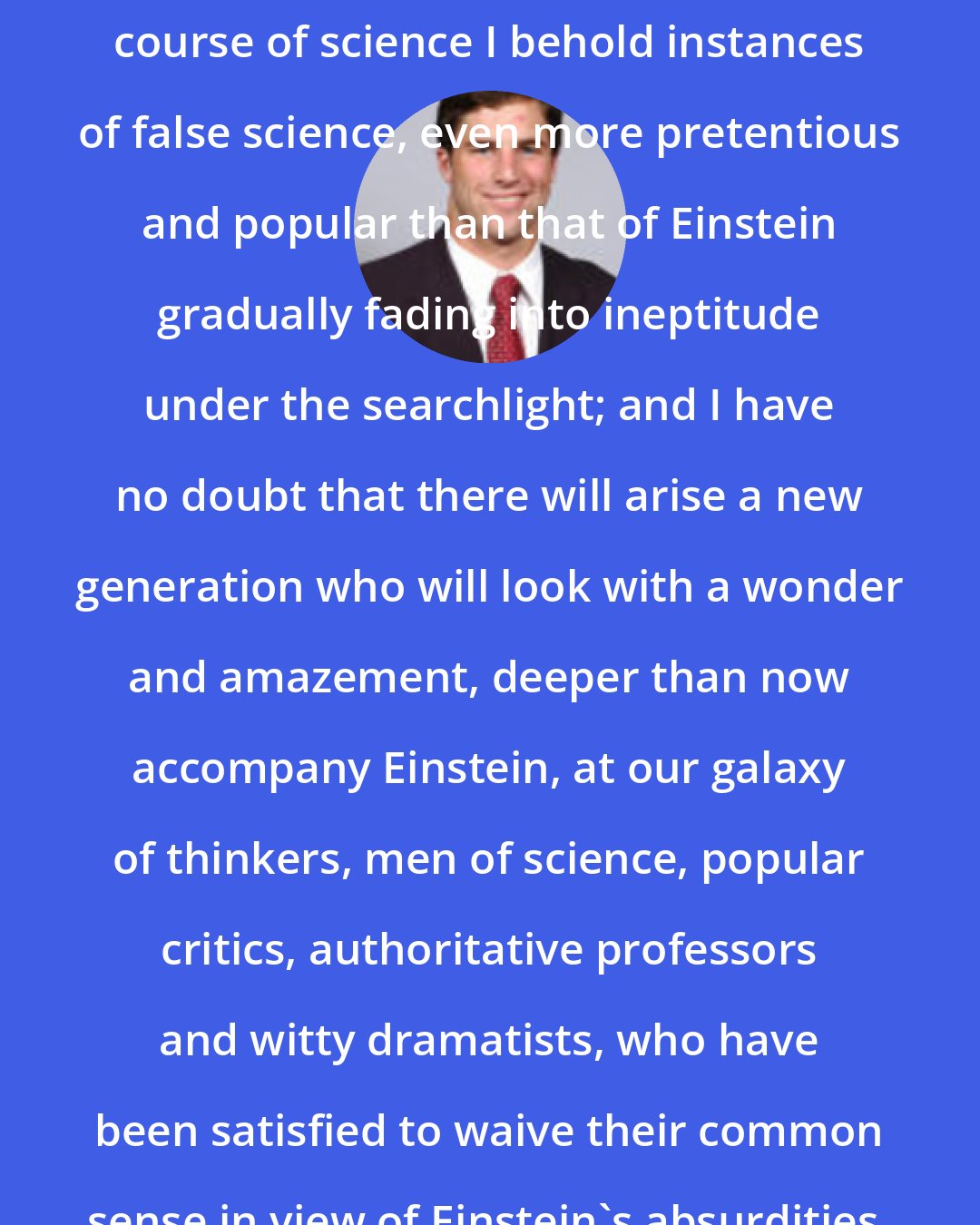 Arthur Lynch: Yet as I cast my eye over the whole course of science I behold instances of false science, even more pretentious and popular than that of Einstein gradually fading into ineptitude under the searchlight; and I have no doubt that there will arise a new generation who will look with a wonder and amazement, deeper than now accompany Einstein, at our galaxy of thinkers, men of science, popular critics, authoritative professors and witty dramatists, who have been satisfied to waive their common sense in view of Einstein's absurdities.