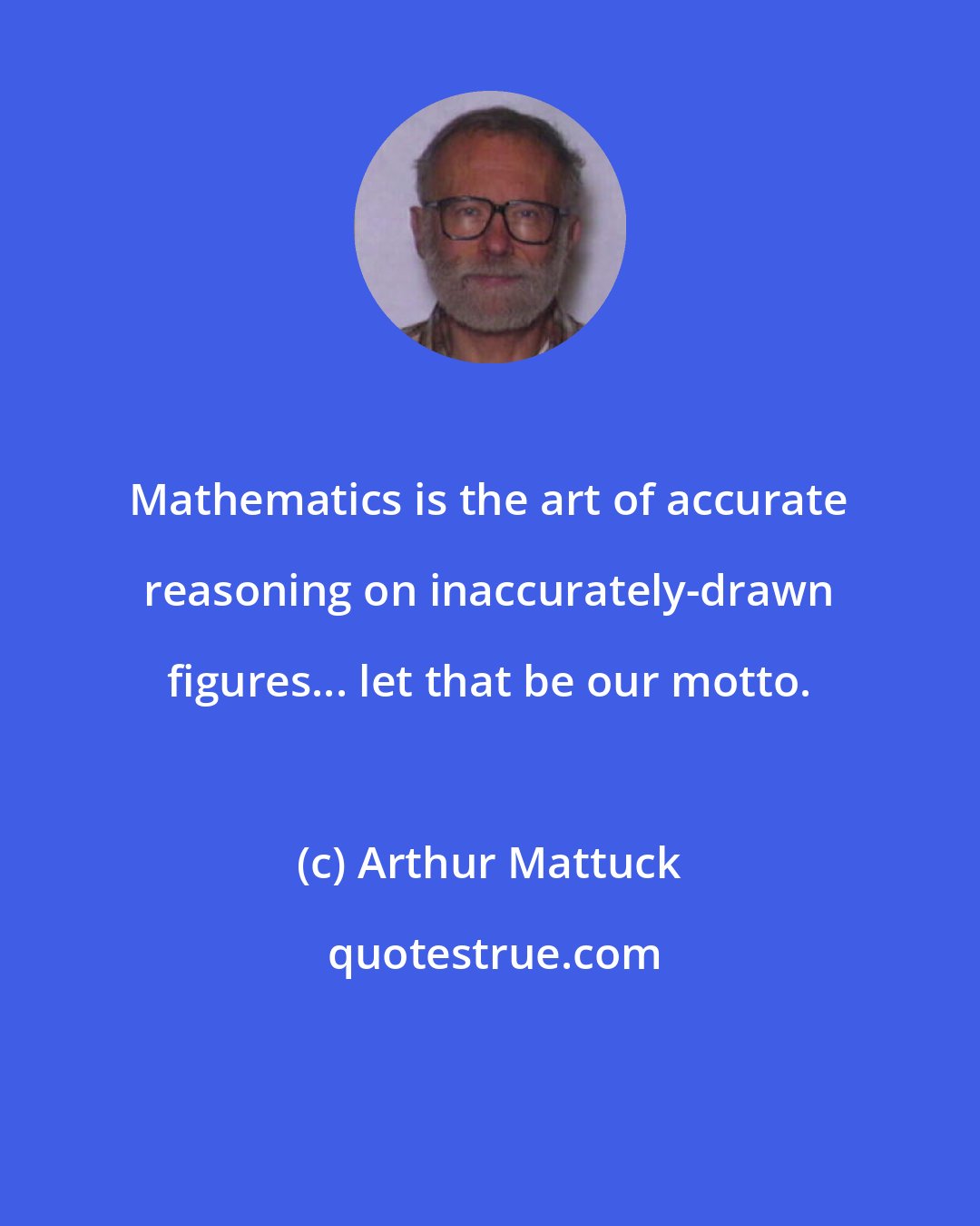 Arthur Mattuck: Mathematics is the art of accurate reasoning on inaccurately-drawn figures... let that be our motto.