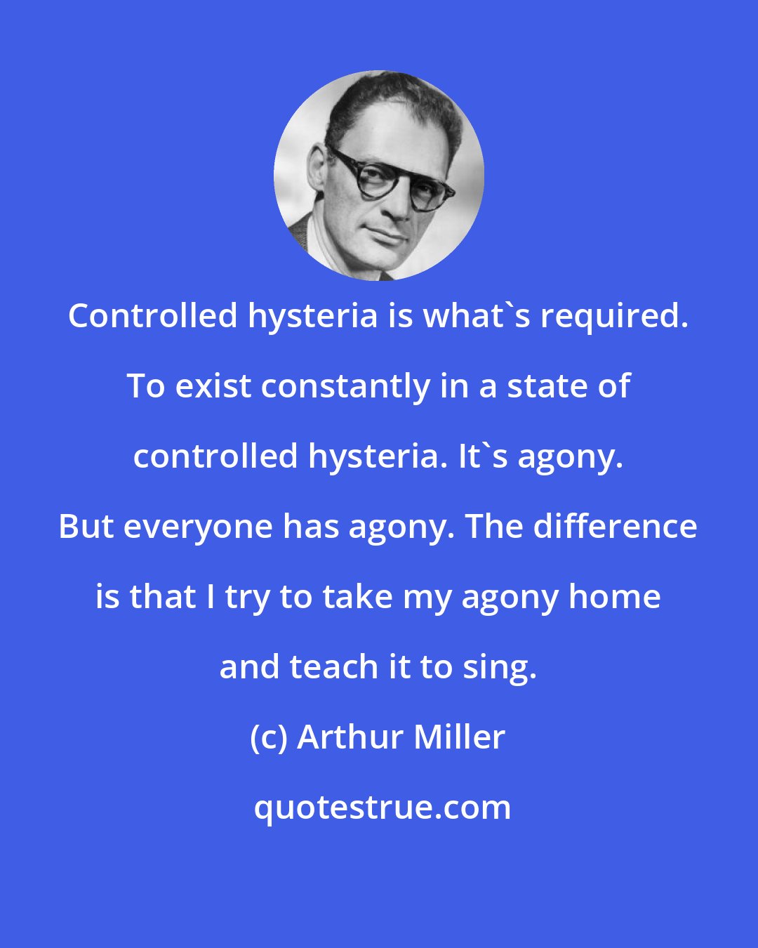 Arthur Miller: Controlled hysteria is what's required. To exist constantly in a state of controlled hysteria. It's agony. But everyone has agony. The difference is that I try to take my agony home and teach it to sing.