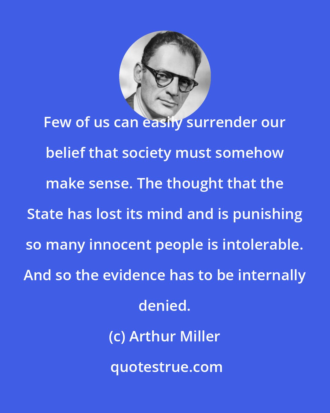 Arthur Miller: Few of us can easily surrender our belief that society must somehow make sense. The thought that the State has lost its mind and is punishing so many innocent people is intolerable. And so the evidence has to be internally denied.