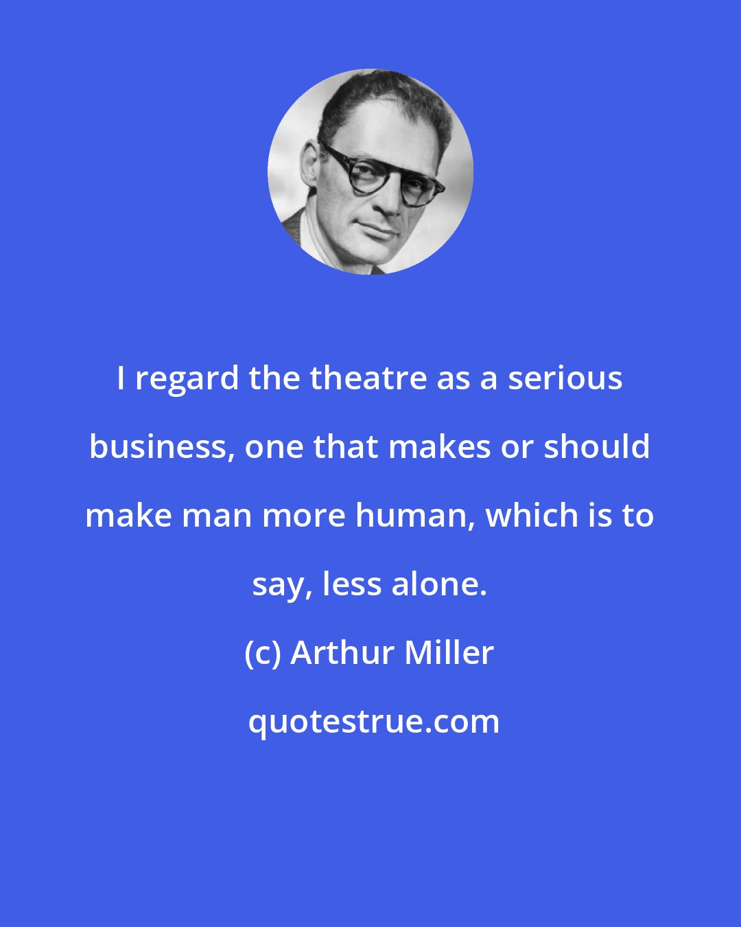 Arthur Miller: I regard the theatre as a serious business, one that makes or should make man more human, which is to say, less alone.