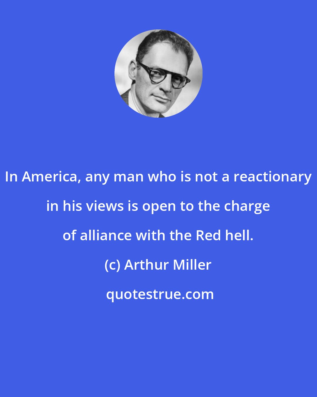 Arthur Miller: In America, any man who is not a reactionary in his views is open to the charge of alliance with the Red hell.