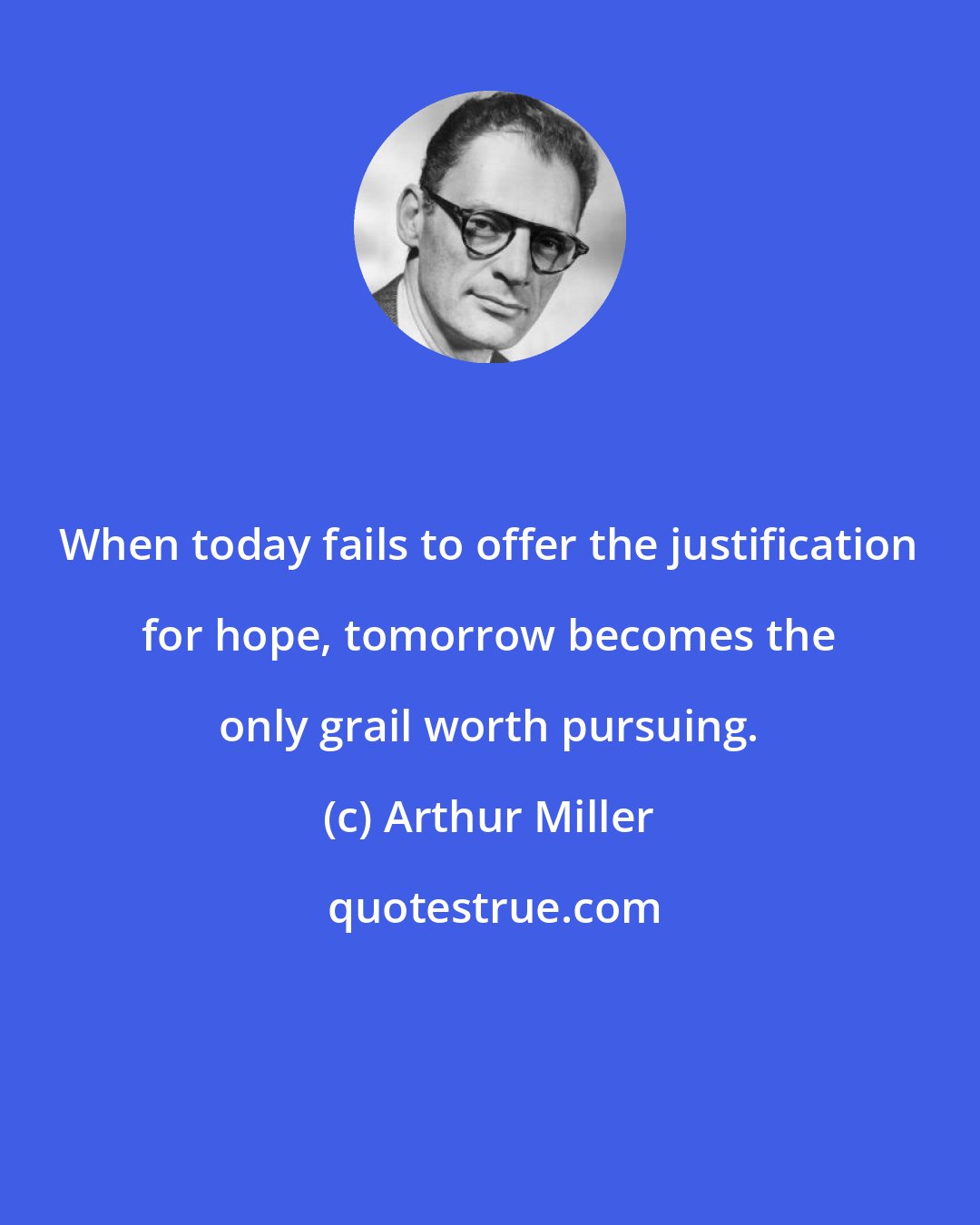 Arthur Miller: When today fails to offer the justification for hope, tomorrow becomes the only grail worth pursuing.