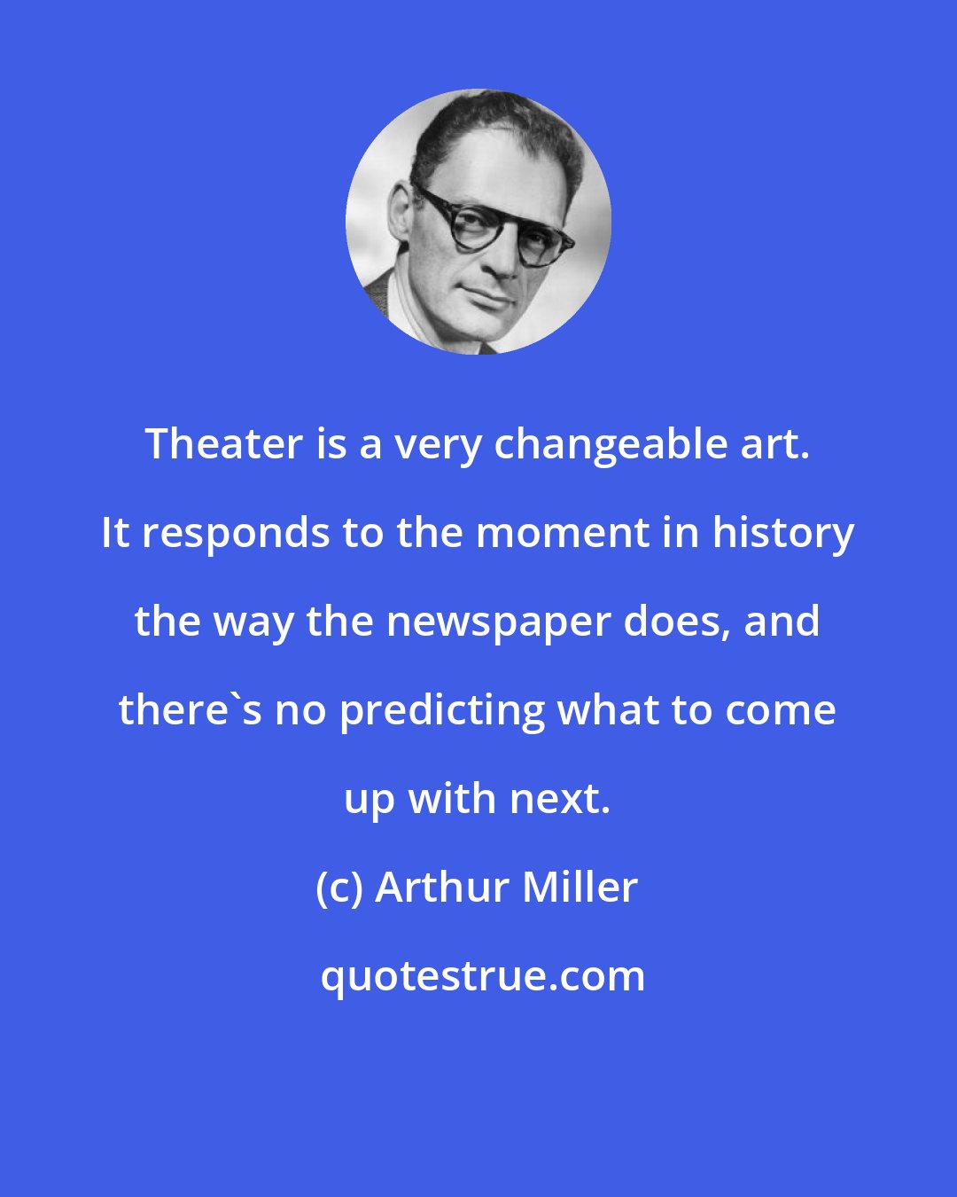 Arthur Miller: Theater is a very changeable art. It responds to the moment in history the way the newspaper does, and there's no predicting what to come up with next.