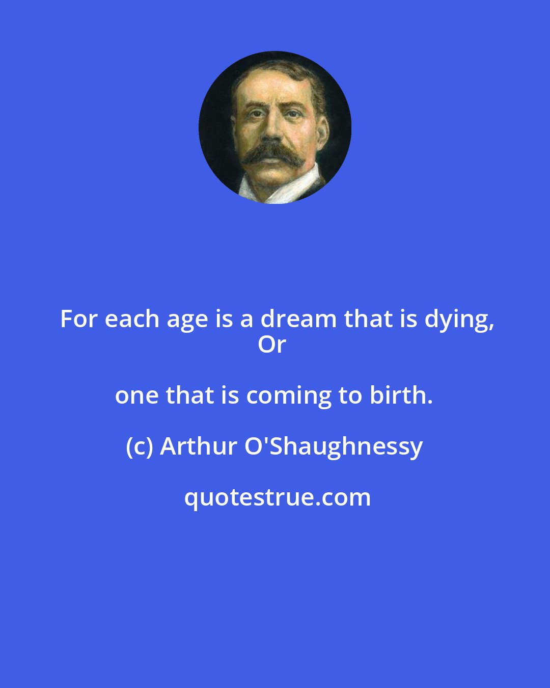Arthur O'Shaughnessy: For each age is a dream that is dying,
Or one that is coming to birth.