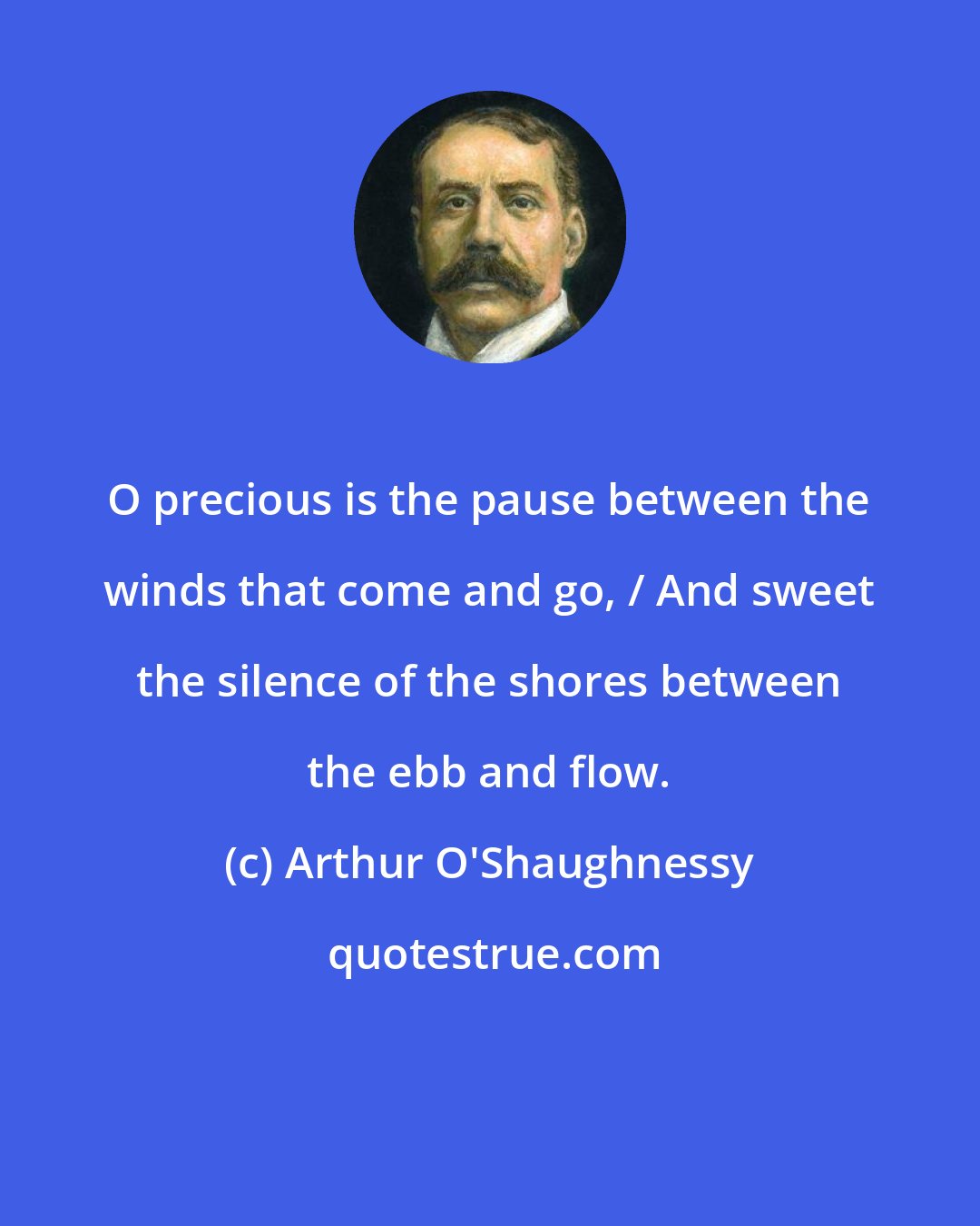 Arthur O'Shaughnessy: O precious is the pause between the winds that come and go, / And sweet the silence of the shores between the ebb and flow.