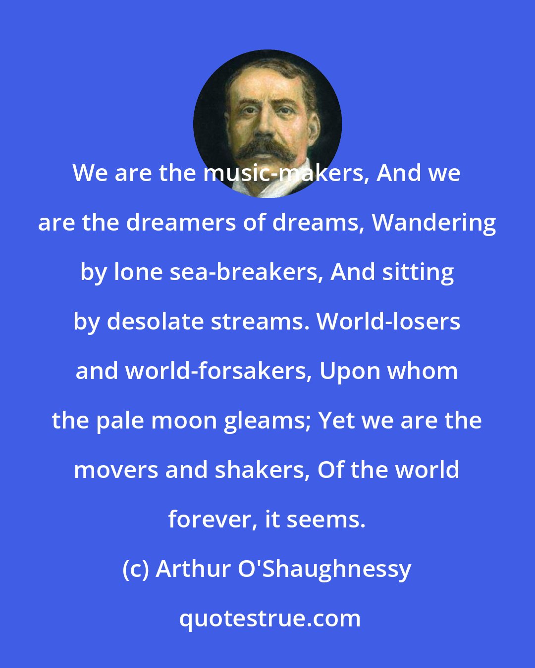 Arthur O'Shaughnessy: We are the music-makers, And we are the dreamers of dreams, Wandering by lone sea-breakers, And sitting by desolate streams. World-losers and world-forsakers, Upon whom the pale moon gleams; Yet we are the movers and shakers, Of the world forever, it seems.