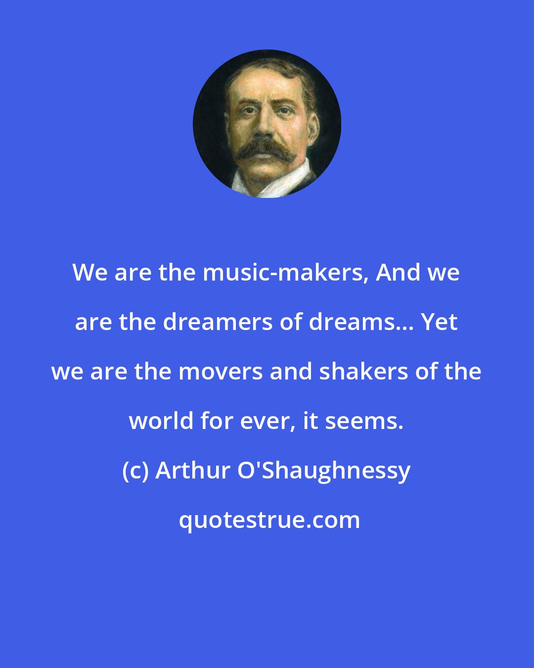 Arthur O'Shaughnessy: We are the music-makers, And we are the dreamers of dreams... Yet we are the movers and shakers of the world for ever, it seems.