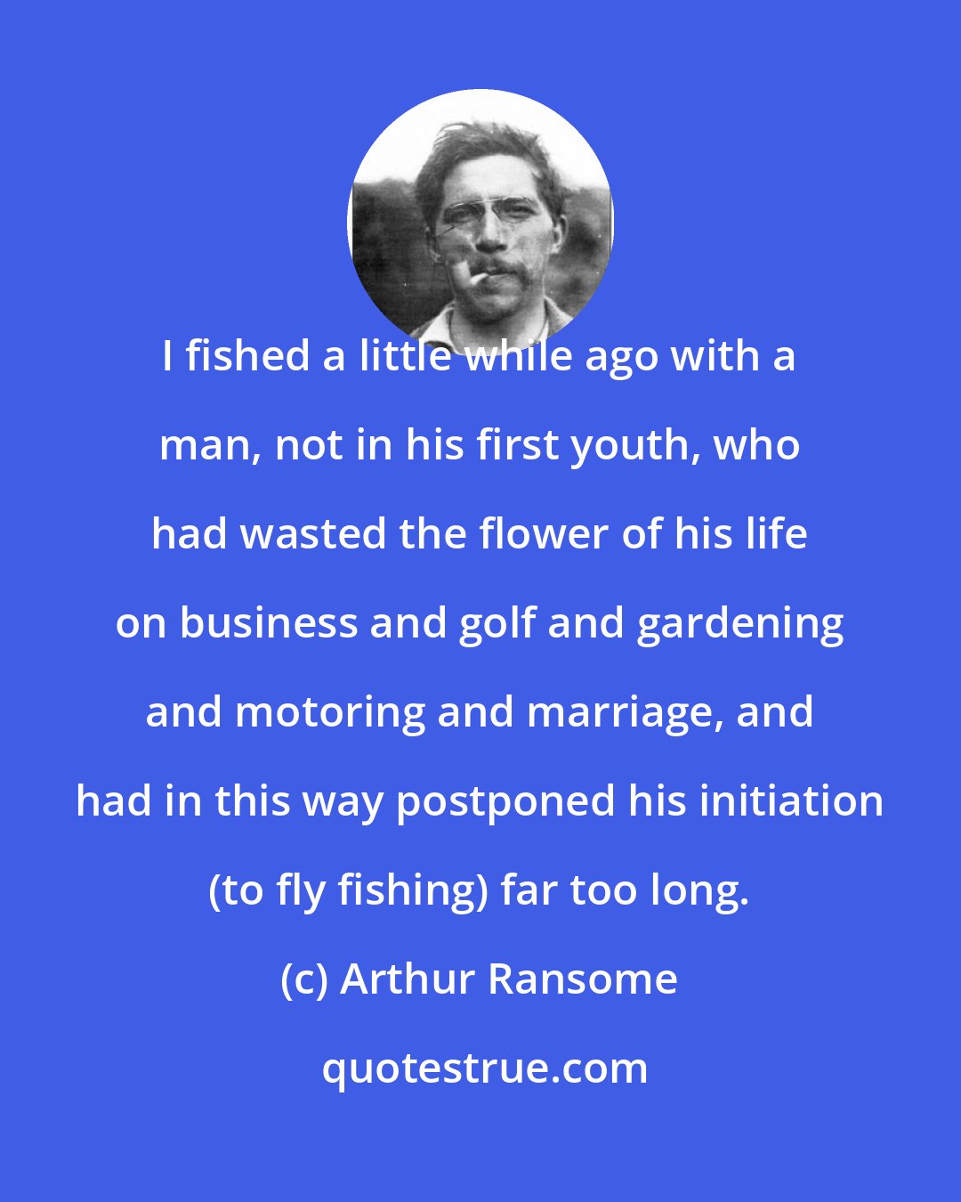 Arthur Ransome: I fished a little while ago with a man, not in his first youth, who had wasted the flower of his life on business and golf and gardening and motoring and marriage, and had in this way postponed his initiation (to fly fishing) far too long.