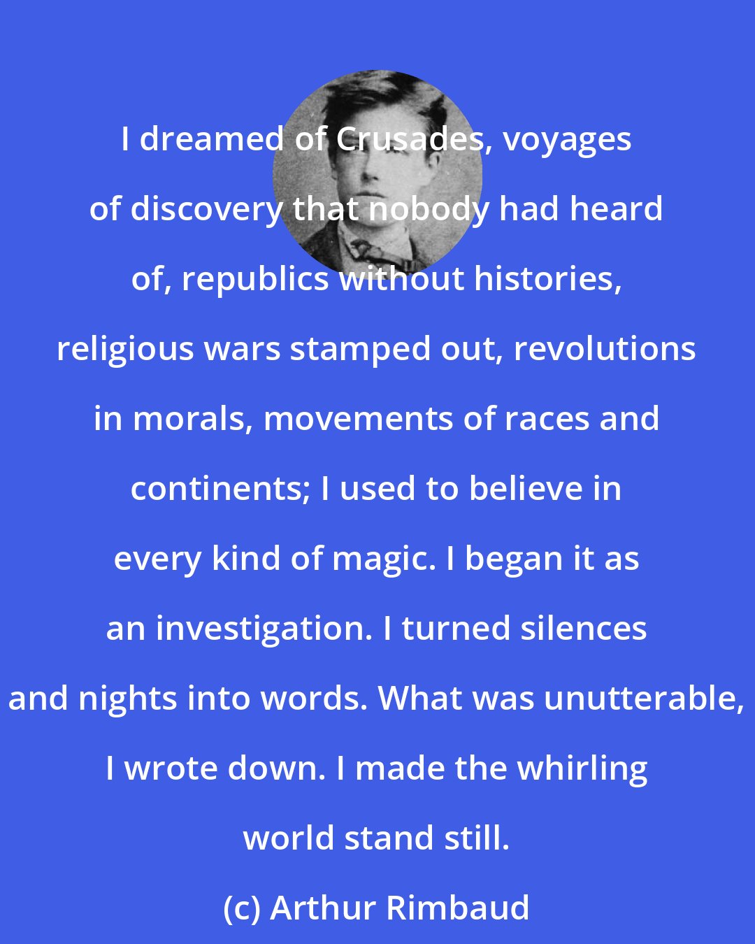 Arthur Rimbaud: I dreamed of Crusades, voyages of discovery that nobody had heard of, republics without histories, religious wars stamped out, revolutions in morals, movements of races and continents; I used to believe in every kind of magic. I began it as an investigation. I turned silences and nights into words. What was unutterable, I wrote down. I made the whirling world stand still.