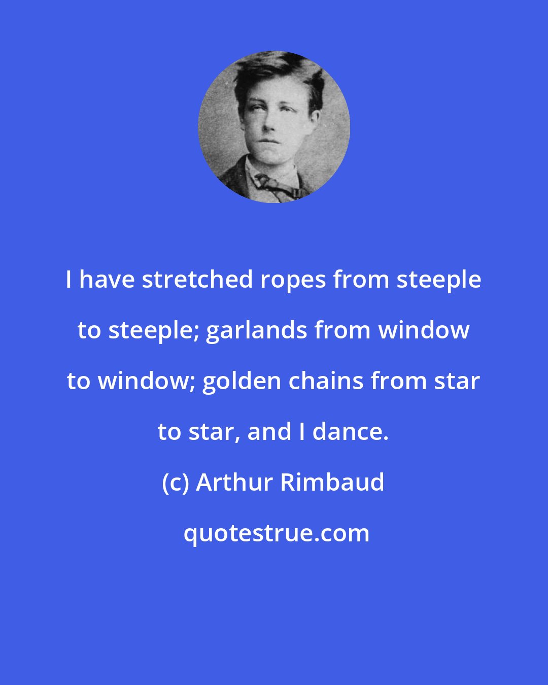 Arthur Rimbaud: I have stretched ropes from steeple to steeple; garlands from window to window; golden chains from star to star, and I dance.