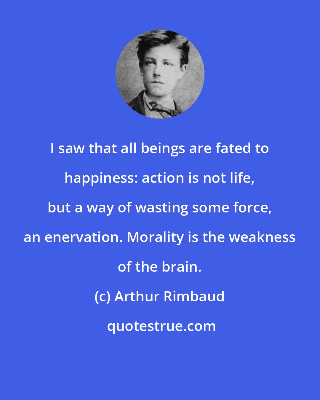 Arthur Rimbaud: I saw that all beings are fated to happiness: action is not life, but a way of wasting some force, an enervation. Morality is the weakness of the brain.