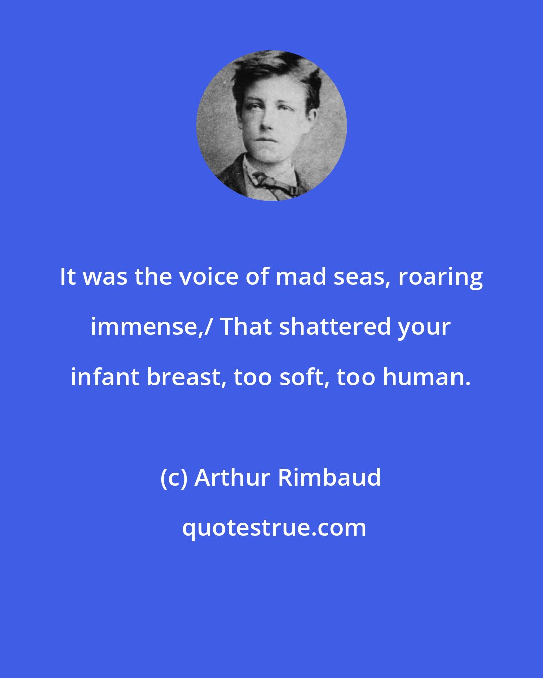 Arthur Rimbaud: It was the voice of mad seas, roaring immense,/ That shattered your infant breast, too soft, too human.