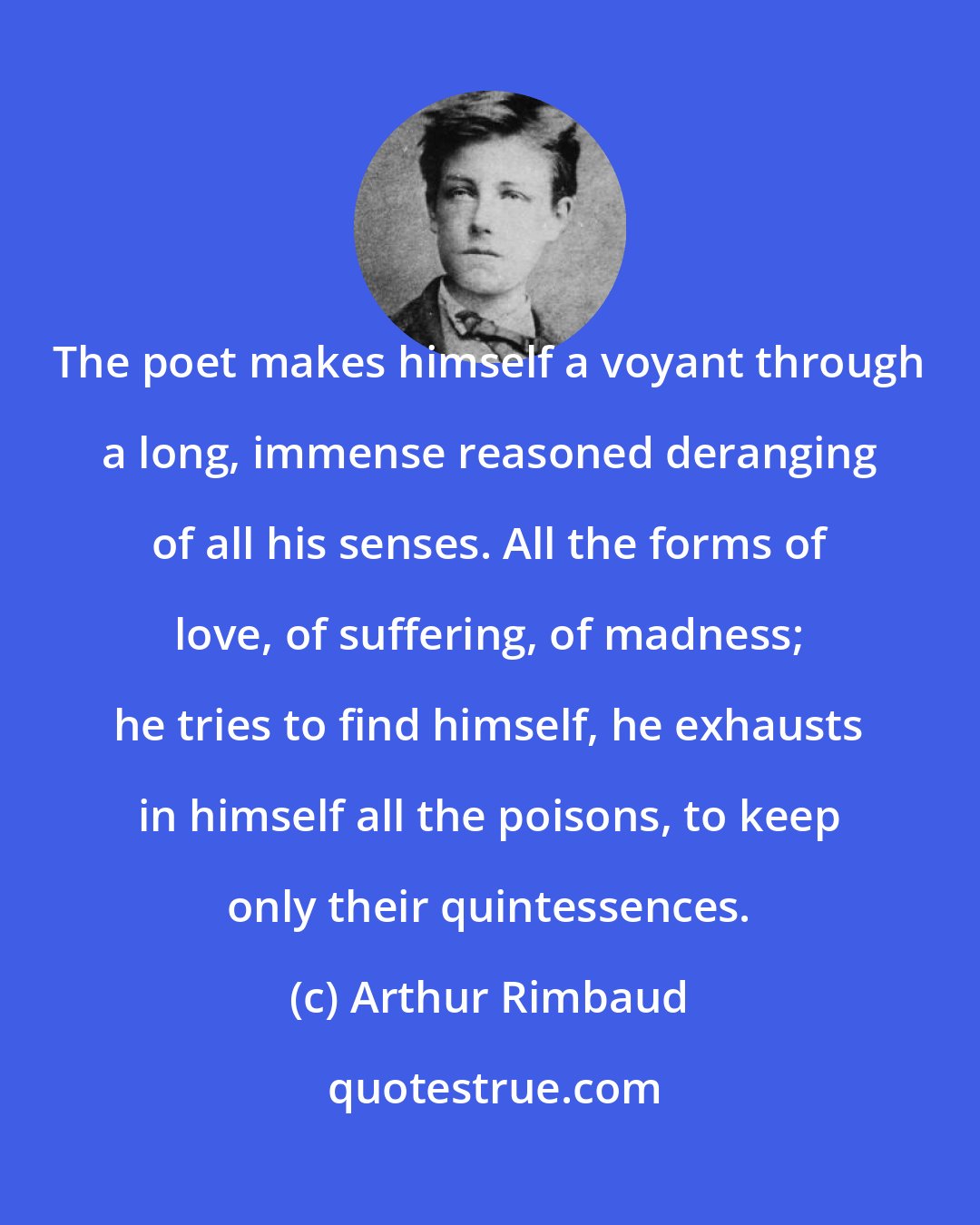 Arthur Rimbaud: The poet makes himself a voyant through a long, immense reasoned deranging of all his senses. All the forms of love, of suffering, of madness; he tries to find himself, he exhausts in himself all the poisons, to keep only their quintessences.