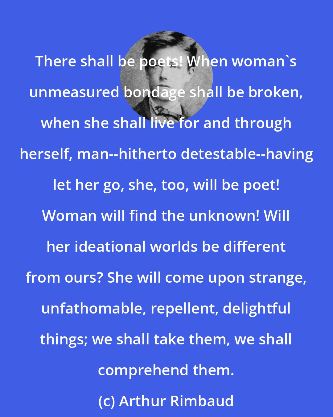 Arthur Rimbaud: There shall be poets! When woman's unmeasured bondage shall be broken, when she shall live for and through herself, man--hitherto detestable--having let her go, she, too, will be poet! Woman will find the unknown! Will her ideational worlds be different from ours? She will come upon strange, unfathomable, repellent, delightful things; we shall take them, we shall comprehend them.