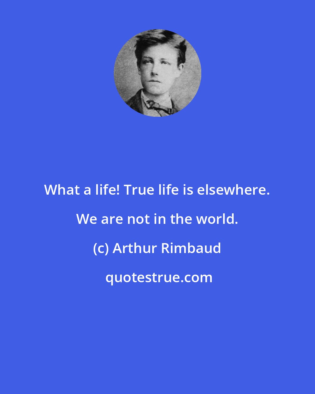 Arthur Rimbaud: What a life! True life is elsewhere. We are not in the world.