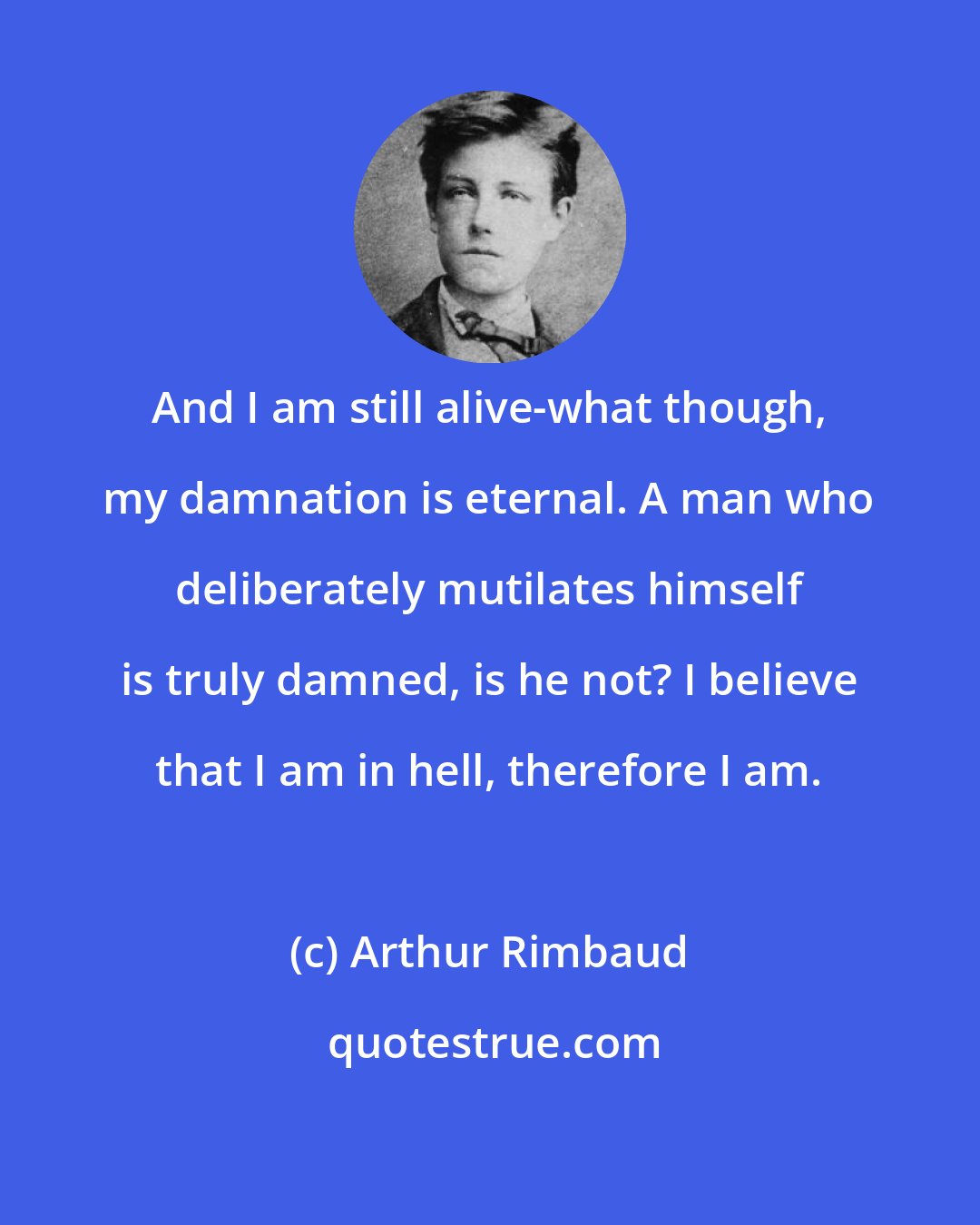 Arthur Rimbaud: And I am still alive-what though, my damnation is eternal. A man who deliberately mutilates himself is truly damned, is he not? I believe that I am in hell, therefore I am.