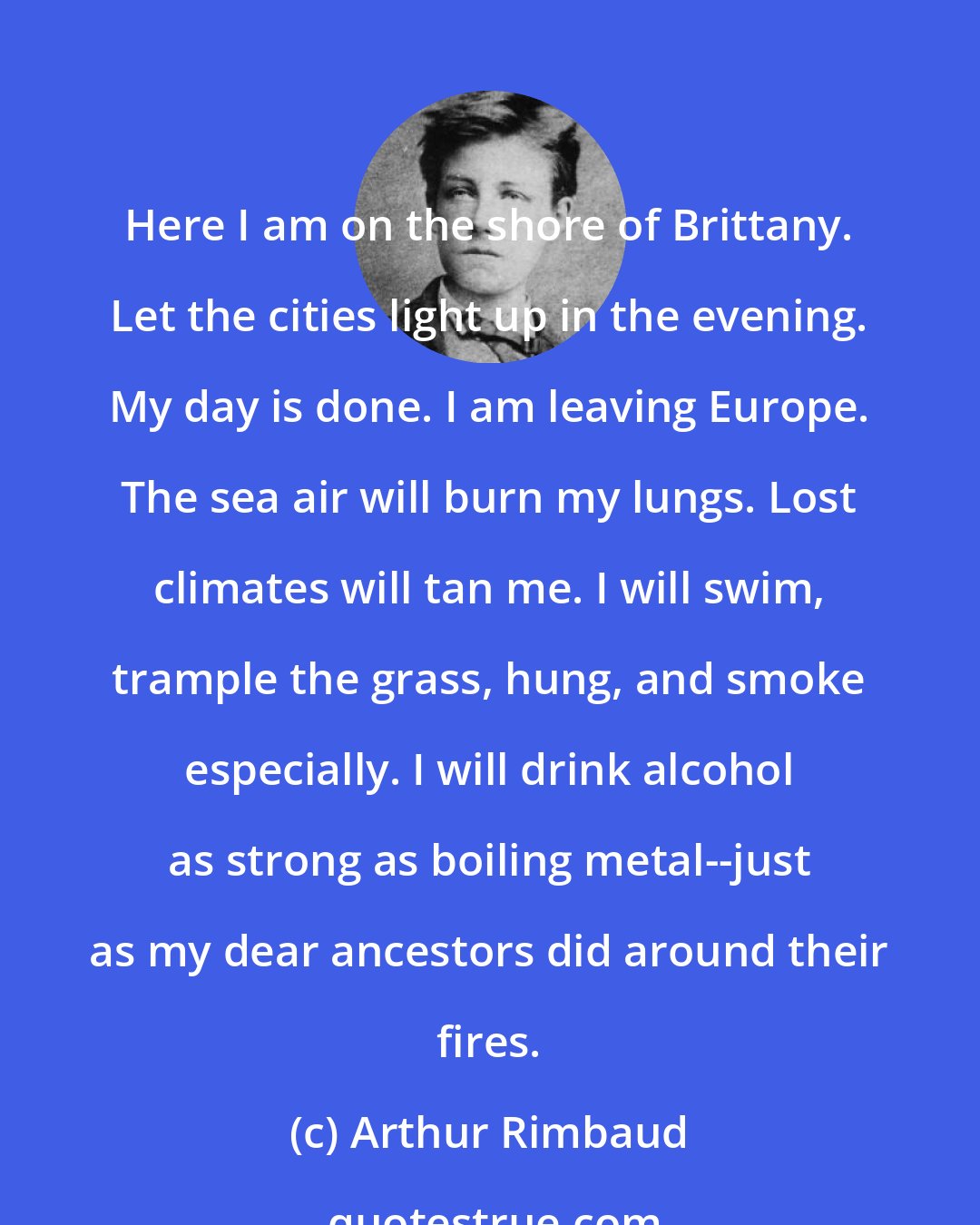 Arthur Rimbaud: Here I am on the shore of Brittany. Let the cities light up in the evening. My day is done. I am leaving Europe. The sea air will burn my lungs. Lost climates will tan me. I will swim, trample the grass, hung, and smoke especially. I will drink alcohol as strong as boiling metal--just as my dear ancestors did around their fires.