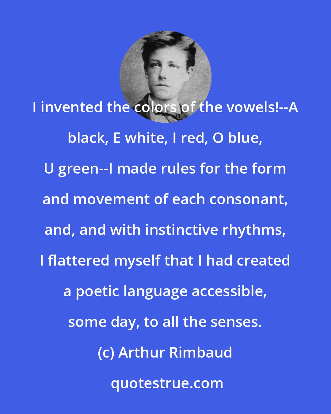 Arthur Rimbaud: I invented the colors of the vowels!--A black, E white, I red, O blue, U green--I made rules for the form and movement of each consonant, and, and with instinctive rhythms, I flattered myself that I had created a poetic language accessible, some day, to all the senses.