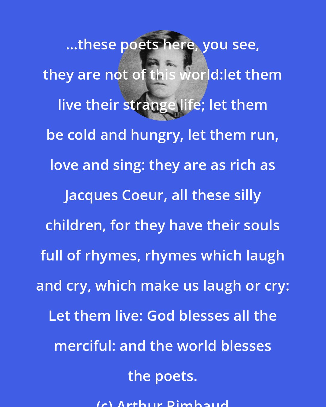 Arthur Rimbaud: ...these poets here, you see, they are not of this world:let them live their strange life; let them be cold and hungry, let them run, love and sing: they are as rich as Jacques Coeur, all these silly children, for they have their souls full of rhymes, rhymes which laugh and cry, which make us laugh or cry: Let them live: God blesses all the merciful: and the world blesses the poets.