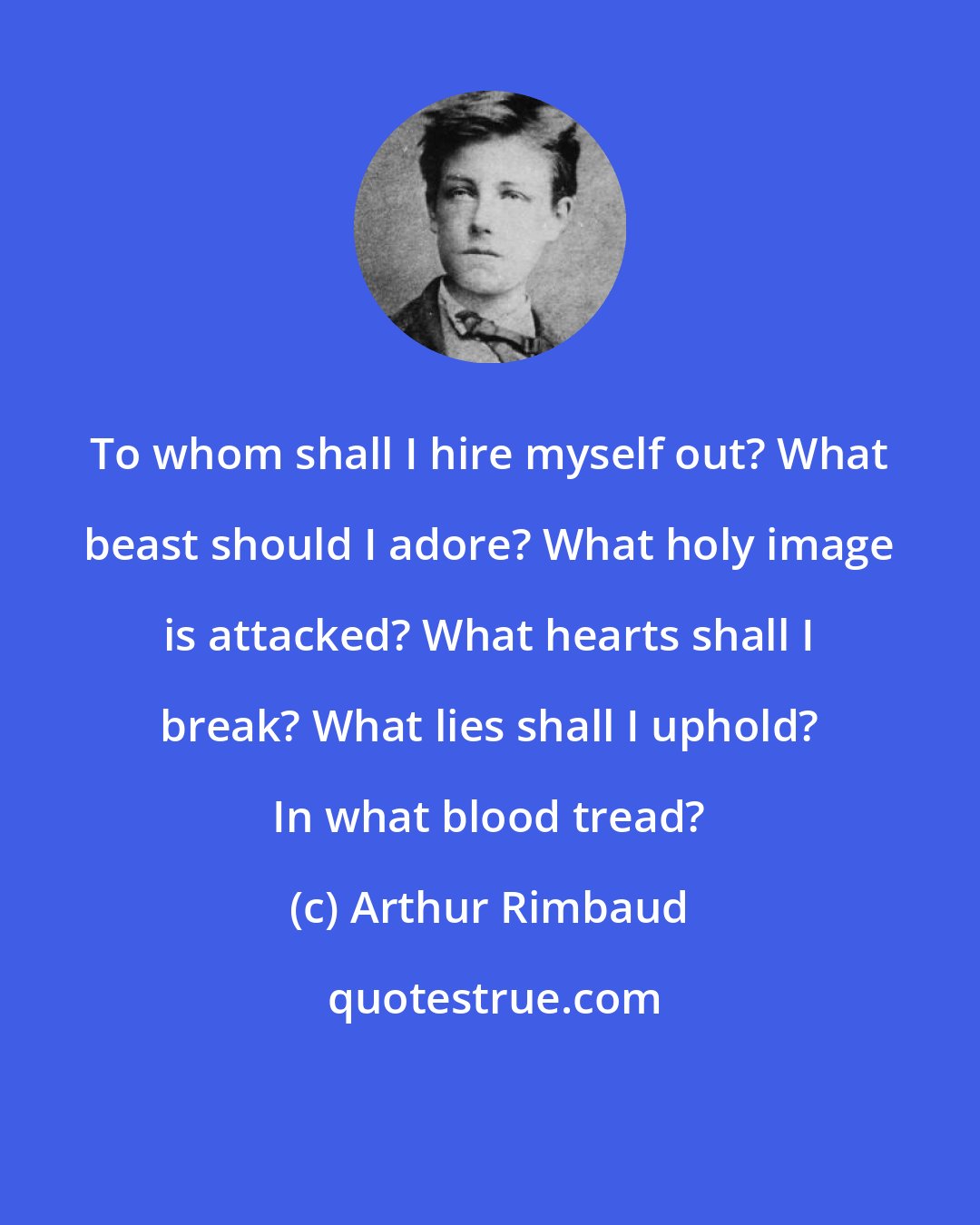 Arthur Rimbaud: To whom shall I hire myself out? What beast should I adore? What holy image is attacked? What hearts shall I break? What lies shall I uphold? In what blood tread?