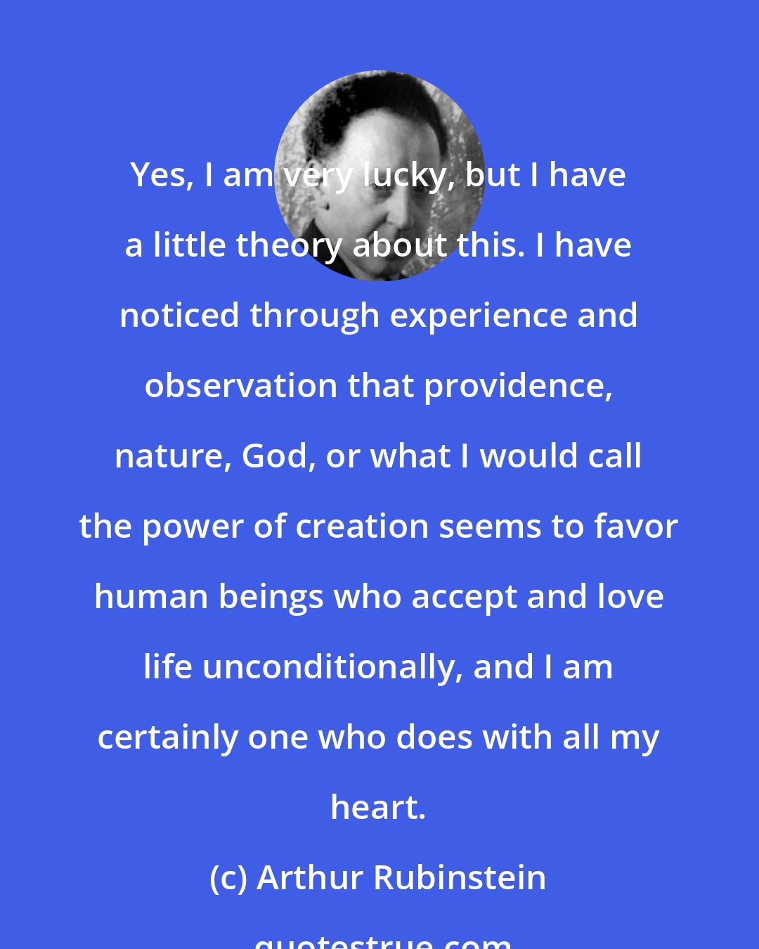 Arthur Rubinstein: Yes, I am very lucky, but I have a little theory about this. I have noticed through experience and observation that providence, nature, God, or what I would call the power of creation seems to favor human beings who accept and love life unconditionally, and I am certainly one who does with all my heart.