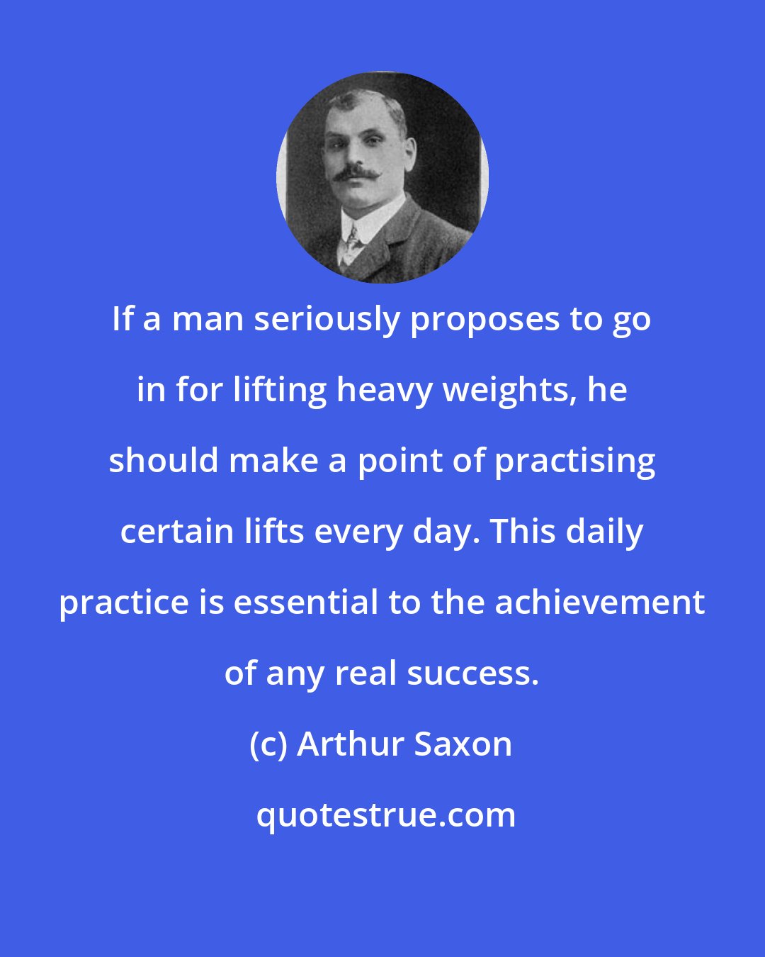 Arthur Saxon: If a man seriously proposes to go in for lifting heavy weights, he should make a point of practising certain lifts every day. This daily practice is essential to the achievement of any real success.