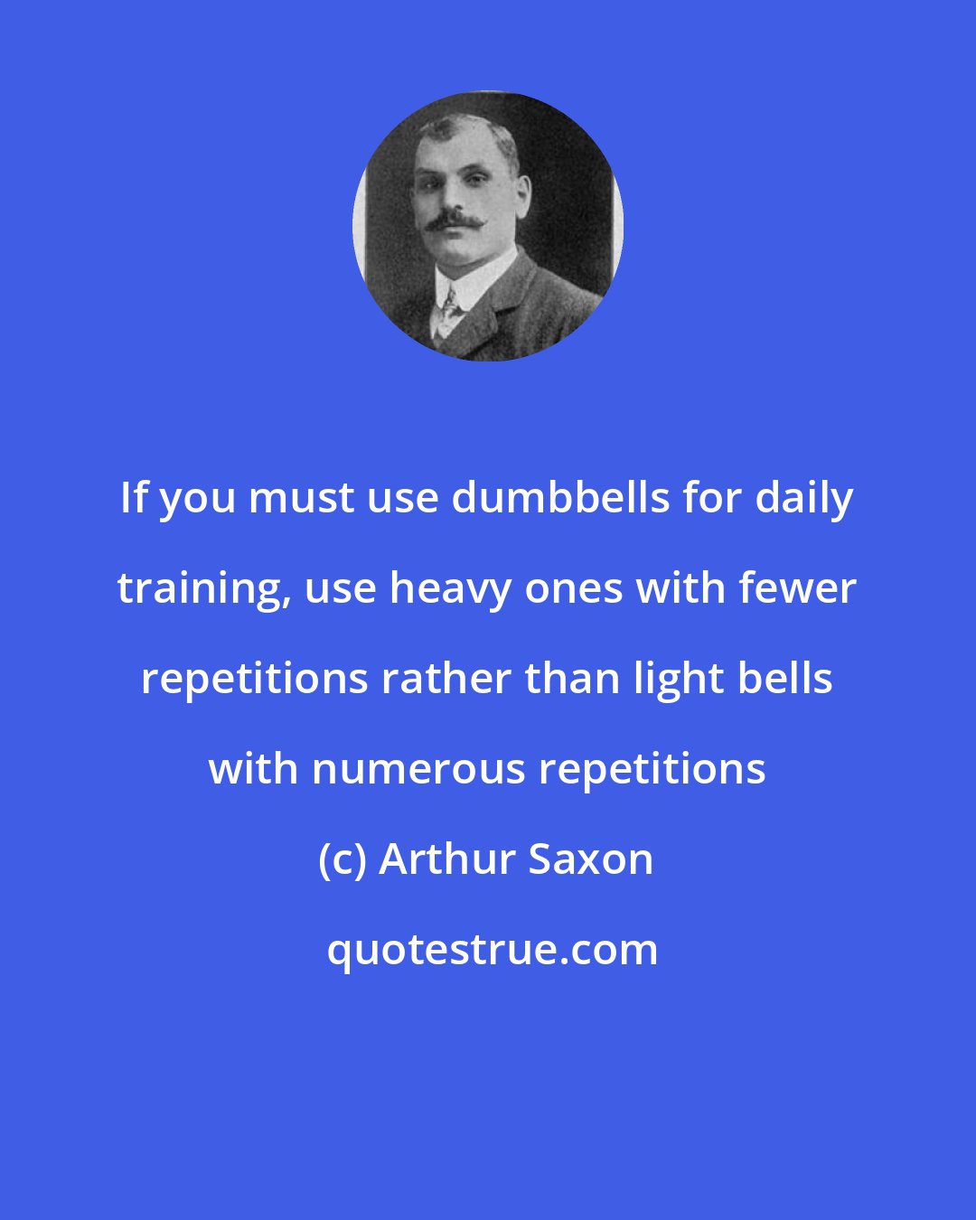 Arthur Saxon: If you must use dumbbells for daily training, use heavy ones with fewer repetitions rather than light bells with numerous repetitions