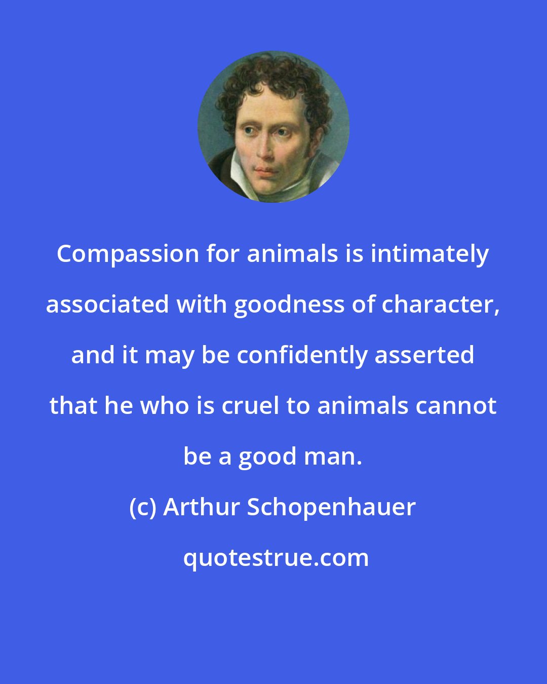 Arthur Schopenhauer: Compassion for animals is intimately associated with goodness of character, and it may be confidently asserted that he who is cruel to animals cannot be a good man.