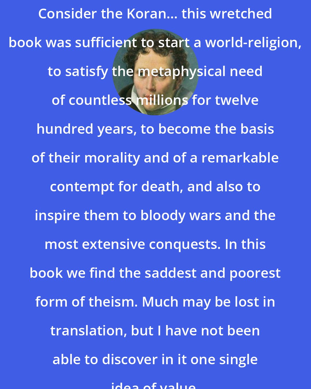 Arthur Schopenhauer: Consider the Koran... this wretched book was sufficient to start a world-religion, to satisfy the metaphysical need of countless millions for twelve hundred years, to become the basis of their morality and of a remarkable contempt for death, and also to inspire them to bloody wars and the most extensive conquests. In this book we find the saddest and poorest form of theism. Much may be lost in translation, but I have not been able to discover in it one single idea of value.