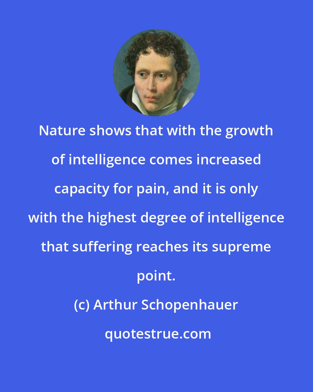 Arthur Schopenhauer: Nature shows that with the growth of intelligence comes increased capacity for pain, and it is only with the highest degree of intelligence that suffering reaches its supreme point.