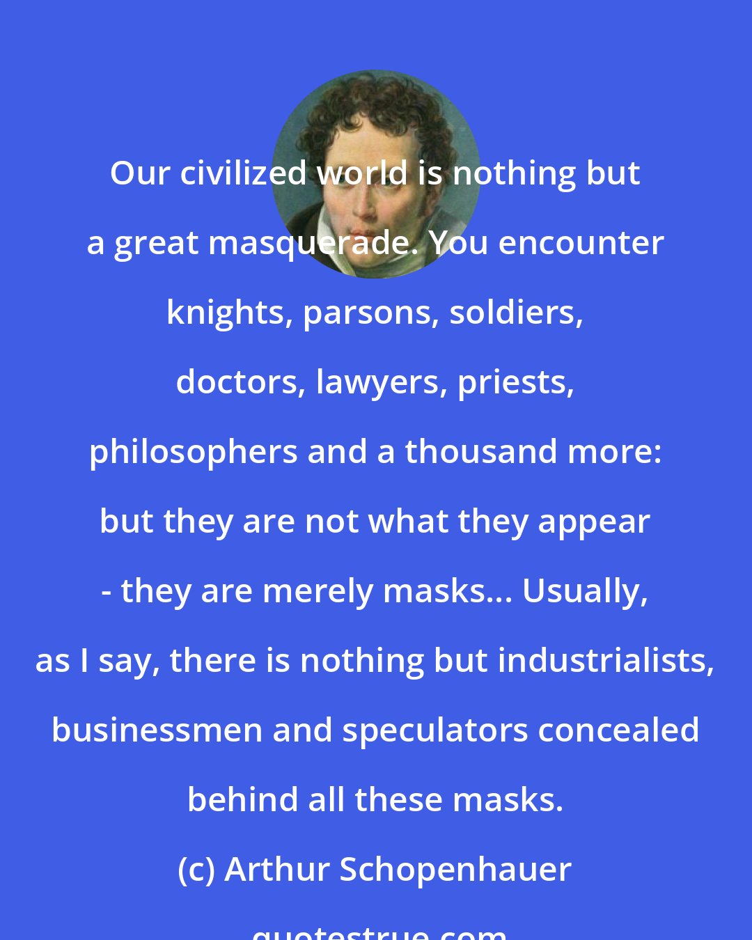 Arthur Schopenhauer: Our civilized world is nothing but a great masquerade. You encounter knights, parsons, soldiers, doctors, lawyers, priests, philosophers and a thousand more: but they are not what they appear - they are merely masks... Usually, as I say, there is nothing but industrialists, businessmen and speculators concealed behind all these masks.