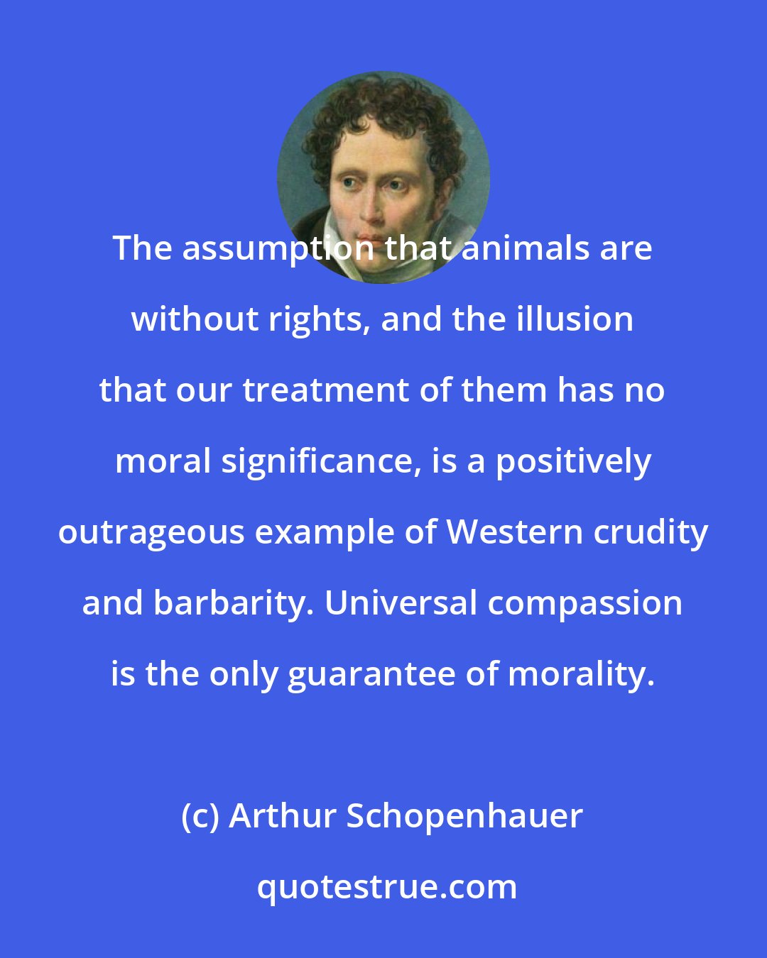 Arthur Schopenhauer: The assumption that animals are without rights, and the illusion that our treatment of them has no moral significance, is a positively outrageous example of Western crudity and barbarity. Universal compassion is the only guarantee of morality.