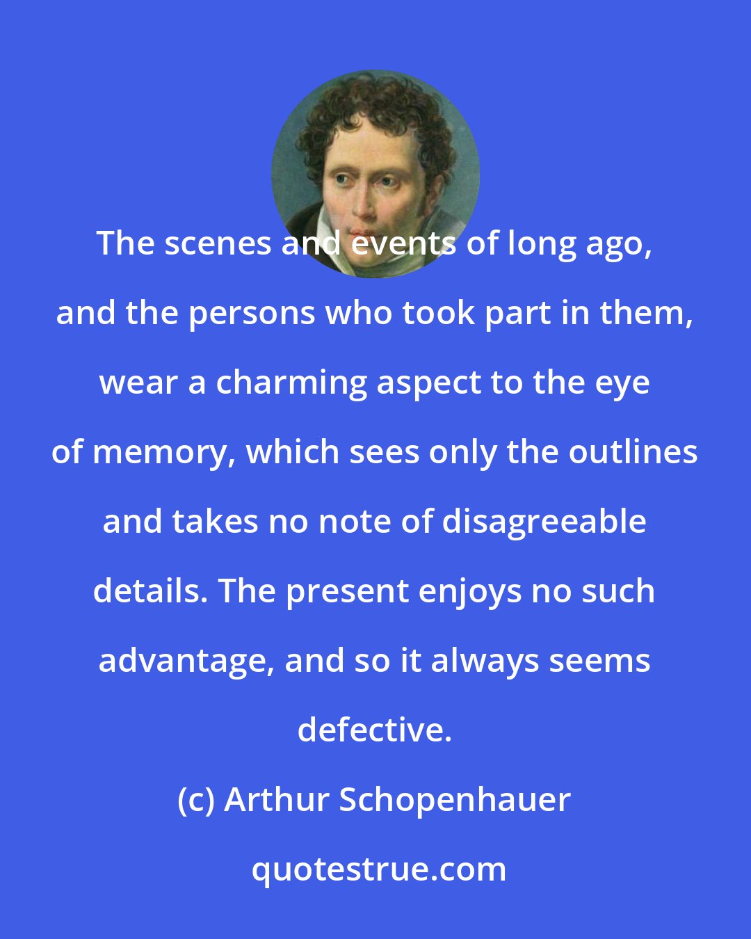 Arthur Schopenhauer: The scenes and events of long ago, and the persons who took part in them, wear a charming aspect to the eye of memory, which sees only the outlines and takes no note of disagreeable details. The present enjoys no such advantage, and so it always seems defective.